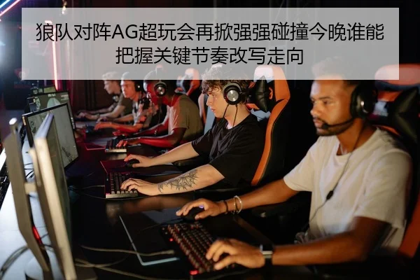 狼队对阵AG超玩会再掀强强碰撞今晚谁能把握关键节奏改写走向