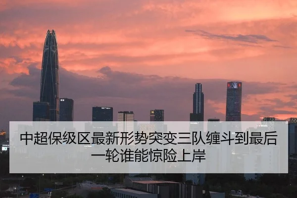 中超保级区最新形势突变三队缠斗到最后一轮谁能惊险上岸